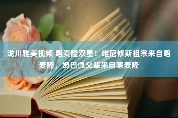 泷川雅美视频 喀麦隆双星！维尼修斯祖宗来自喀麦隆，姆巴佩父辈来自喀麦隆