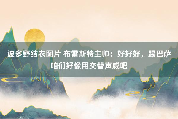 波多野结衣图片 布雷斯特主帅：好好好，踢巴萨咱们好像用交替声威吧