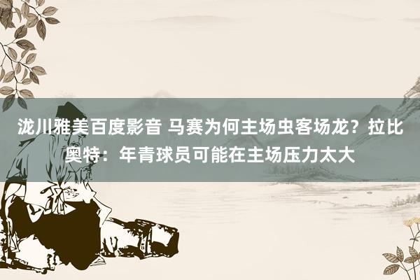 泷川雅美百度影音 马赛为何主场虫客场龙？拉比奥特：年青球员可能在主场压力太大
