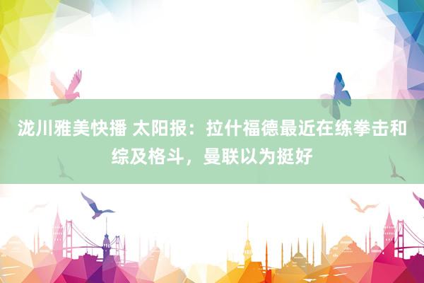 泷川雅美快播 太阳报：拉什福德最近在练拳击和综及格斗，曼联以为挺好