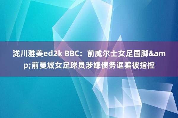 泷川雅美ed2k BBC：前威尔士女足国脚&前曼城女足球员涉嫌债务诓骗被指控