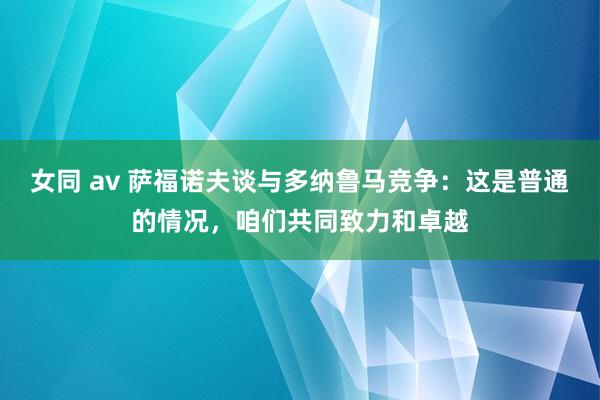 女同 av 萨福诺夫谈与多纳鲁马竞争：这是普通的情况，咱们共同致力和卓越