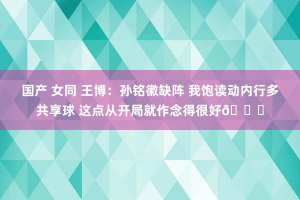 国产 女同 王博：孙铭徽缺阵 我饱读动内行多共享球 这点从开局就作念得很好👍