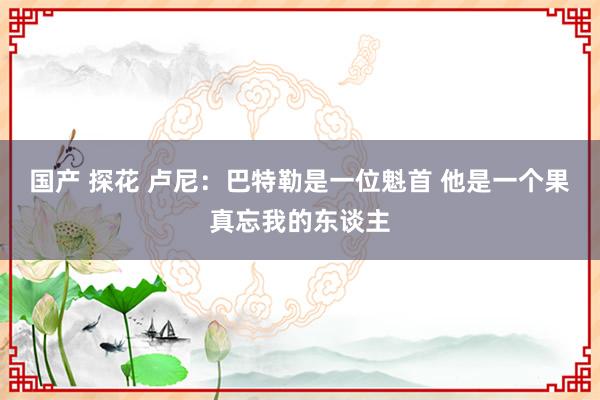 国产 探花 卢尼：巴特勒是一位魁首 他是一个果真忘我的东谈主