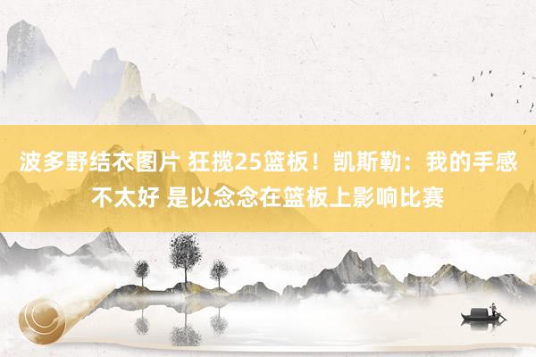 波多野结衣图片 狂揽25篮板！凯斯勒：我的手感不太好 是以念念在篮板上影响比赛
