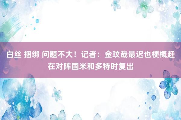 白丝 捆绑 问题不大！记者：金玟哉最迟也梗概赶在对阵国米和多特时复出