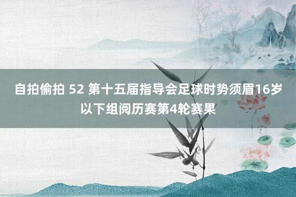 自拍偷拍 52 第十五届指导会足球时势须眉16岁以下组阅历赛第4轮赛果