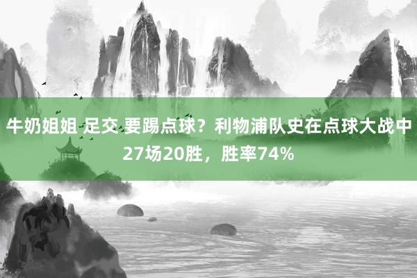 牛奶姐姐 足交 要踢点球？利物浦队史在点球大战中27场20胜，胜率74%