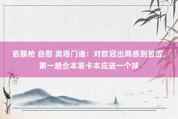 筋膜枪 自慰 奥塔门迪：对欧冠出局感到苦涩，第一趟合本菲卡本应进一个球