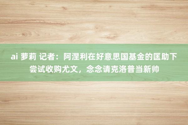 ai 萝莉 记者：阿涅利在好意思国基金的匡助下尝试收购尤文，念念请克洛普当新帅