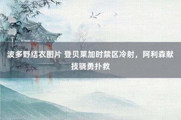 波多野结衣图片 登贝莱加时禁区冷射，阿利森献技骁勇扑救