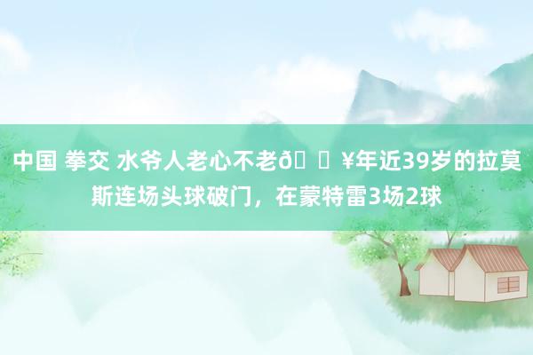 中国 拳交 水爷人老心不老🔥年近39岁的拉莫斯连场头球破门，在蒙特雷3场2球