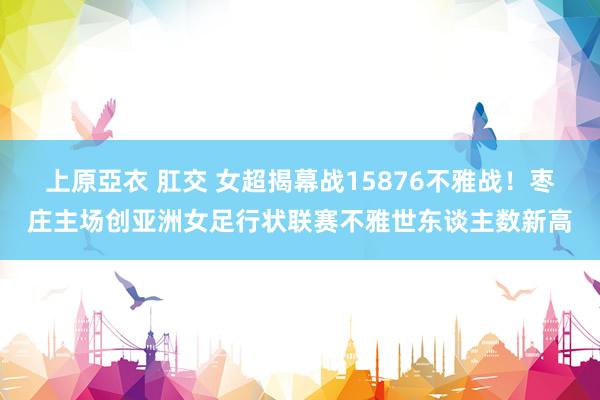 上原亞衣 肛交 女超揭幕战15876不雅战！枣庄主场创亚洲女足行状联赛不雅世东谈主数新高
