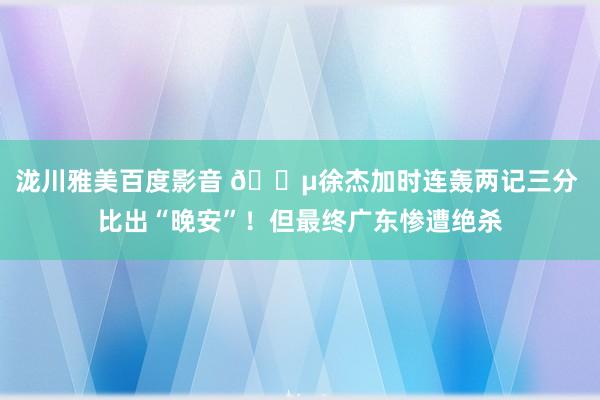 泷川雅美百度影音 😵徐杰加时连轰两记三分 比出“晚安”！但最终广东惨遭绝杀