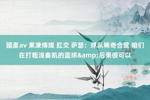 國產av 果凍傳媒 肛交 萨瑟：球队稀奇合营 咱们在打粗浅奏凯的篮球&后果很可以