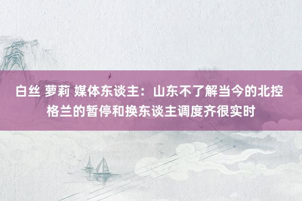 白丝 萝莉 媒体东谈主：山东不了解当今的北控 格兰的暂停和换东谈主调度齐很实时