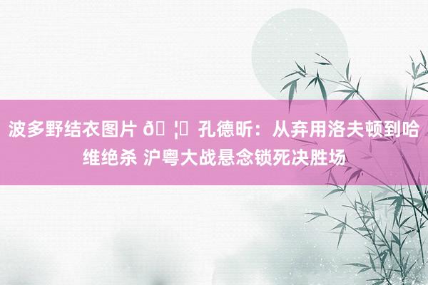 波多野结衣图片 🦈孔德昕：从弃用洛夫顿到哈维绝杀 沪粤大战悬念锁死决胜场