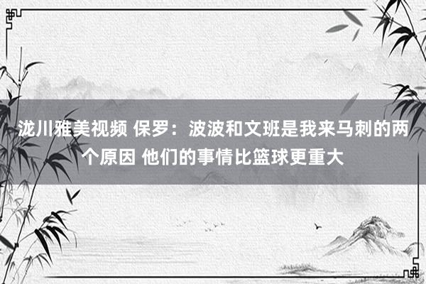 泷川雅美视频 保罗：波波和文班是我来马刺的两个原因 他们的事情比篮球更重大