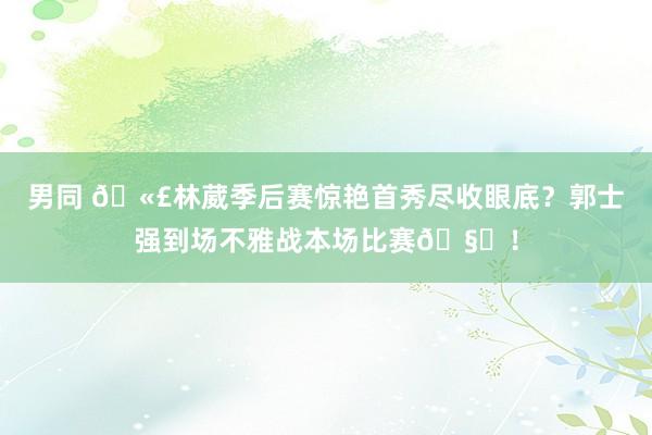 男同 🫣林葳季后赛惊艳首秀尽收眼底？郭士强到场不雅战本场比赛🧐！