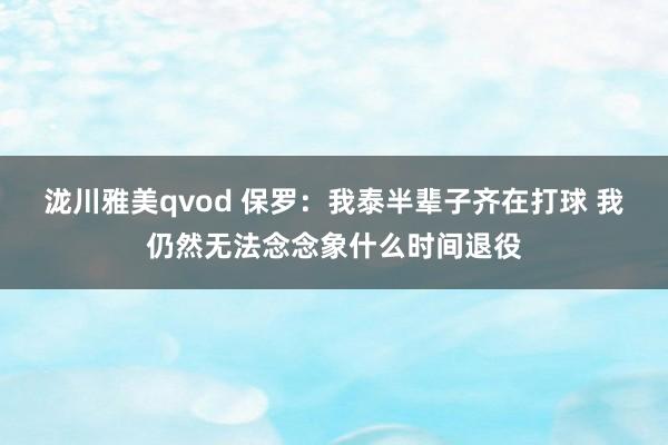 泷川雅美qvod 保罗：我泰半辈子齐在打球 我仍然无法念念象什么时间退役