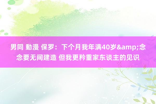 男同 動漫 保罗：下个月我年满40岁&念念要无间建造 但我更矜重家东谈主的见识