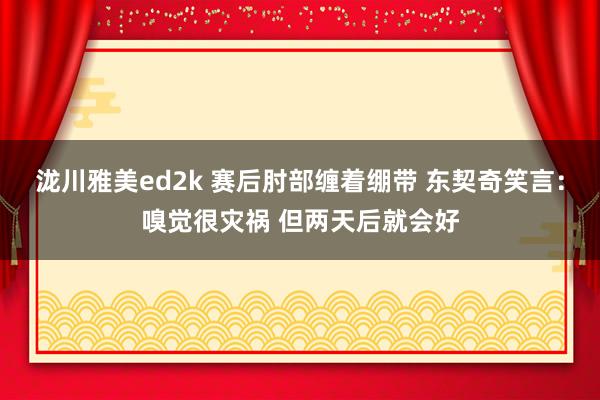 泷川雅美ed2k 赛后肘部缠着绷带 东契奇笑言：嗅觉很灾祸 但两天后就会好