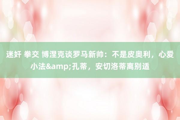 迷奸 拳交 博涅克谈罗马新帅：不是皮奥利，心爱小法&孔蒂，安切洛蒂离别适