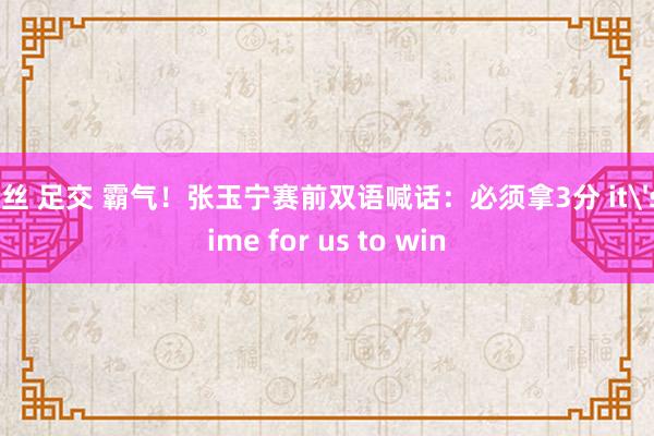 黑丝 足交 霸气！张玉宁赛前双语喊话：必须拿3分 it's time for us to win