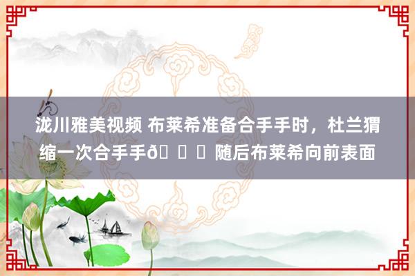 泷川雅美视频 布莱希准备合手手时，杜兰猬缩一次合手手😈随后布莱希向前表面