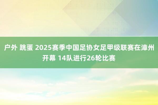 户外 跳蛋 2025赛季中国足协女足甲级联赛在漳州开幕 14队进行26轮比赛