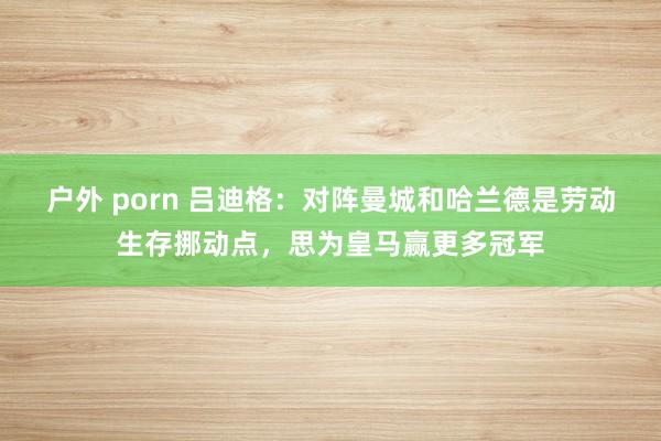 户外 porn 吕迪格：对阵曼城和哈兰德是劳动生存挪动点，思为皇马赢更多冠军
