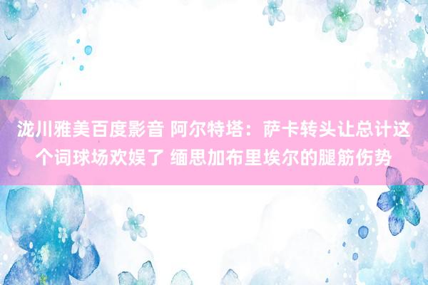 泷川雅美百度影音 阿尔特塔：萨卡转头让总计这个词球场欢娱了 缅思加布里埃尔的腿筋伤势