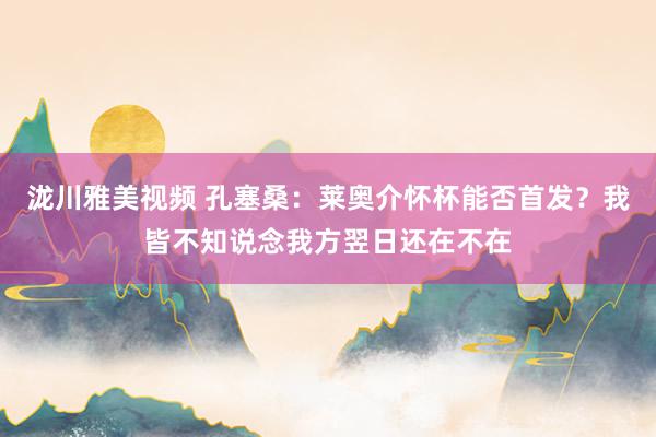 泷川雅美视频 孔塞桑：莱奥介怀杯能否首发？我皆不知说念我方翌日还在不在
