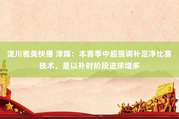 泷川雅美快播 津媒：本赛季中超强调补足净比赛技术，是以补时阶段进球增多