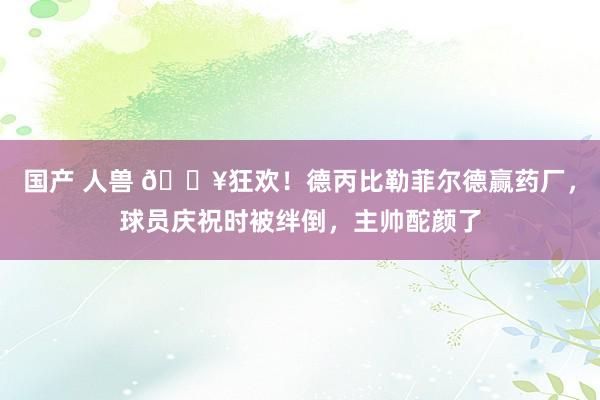 国产 人兽 🔥狂欢！德丙比勒菲尔德赢药厂，球员庆祝时被绊倒，主帅酡颜了